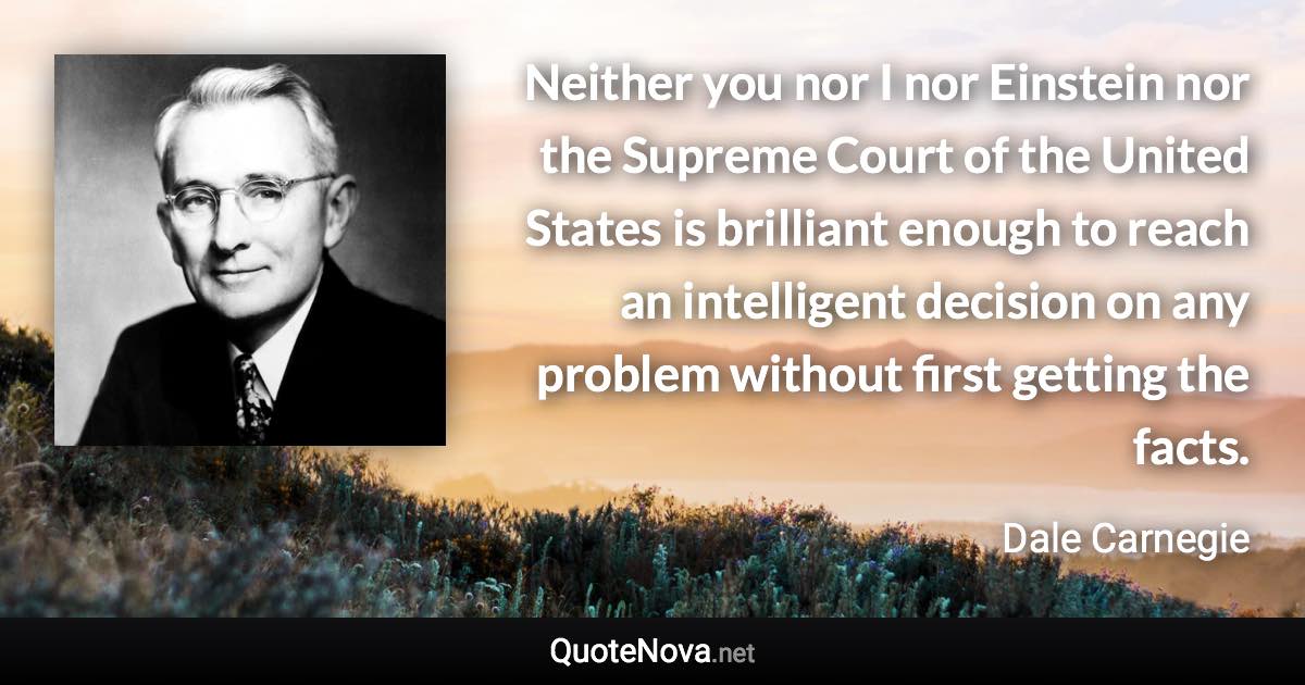 Neither you nor I nor Einstein nor the Supreme Court of the United States is brilliant enough to reach an intelligent decision on any problem without first getting the facts. - Dale Carnegie quote