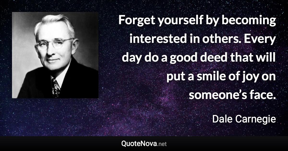 Forget yourself by becoming interested in others. Every day do a good deed that will put a smile of joy on someone’s face. - Dale Carnegie quote