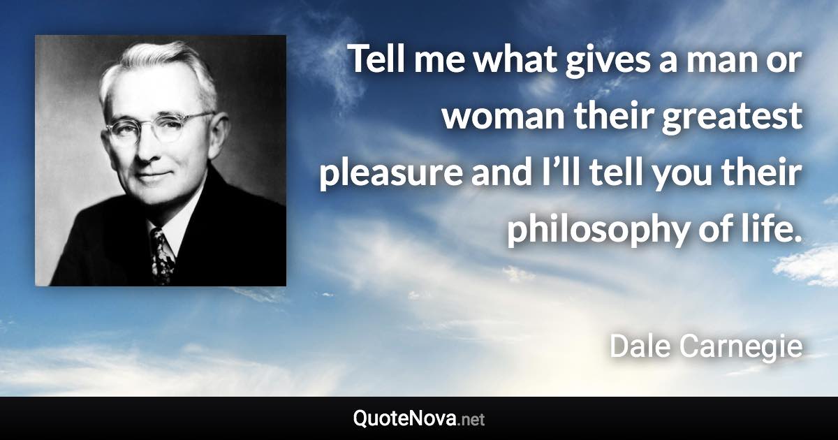 Tell me what gives a man or woman their greatest pleasure and I’ll tell you their philosophy of life. - Dale Carnegie quote