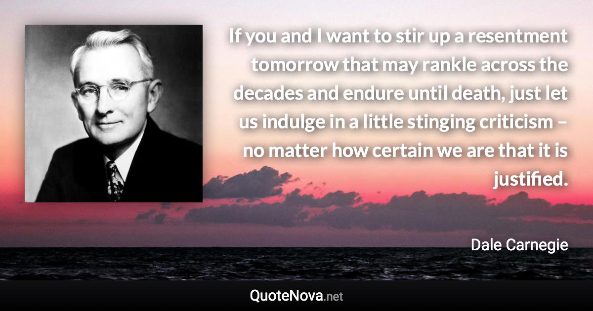 If you and I want to stir up a resentment tomorrow that may rankle across the decades and endure until death, just let us indulge in a little stinging criticism – no matter how certain we are that it is justified. - Dale Carnegie quote