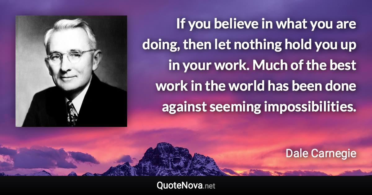 If you believe in what you are doing, then let nothing hold you up in your work. Much of the best work in the world has been done against seeming impossibilities. - Dale Carnegie quote