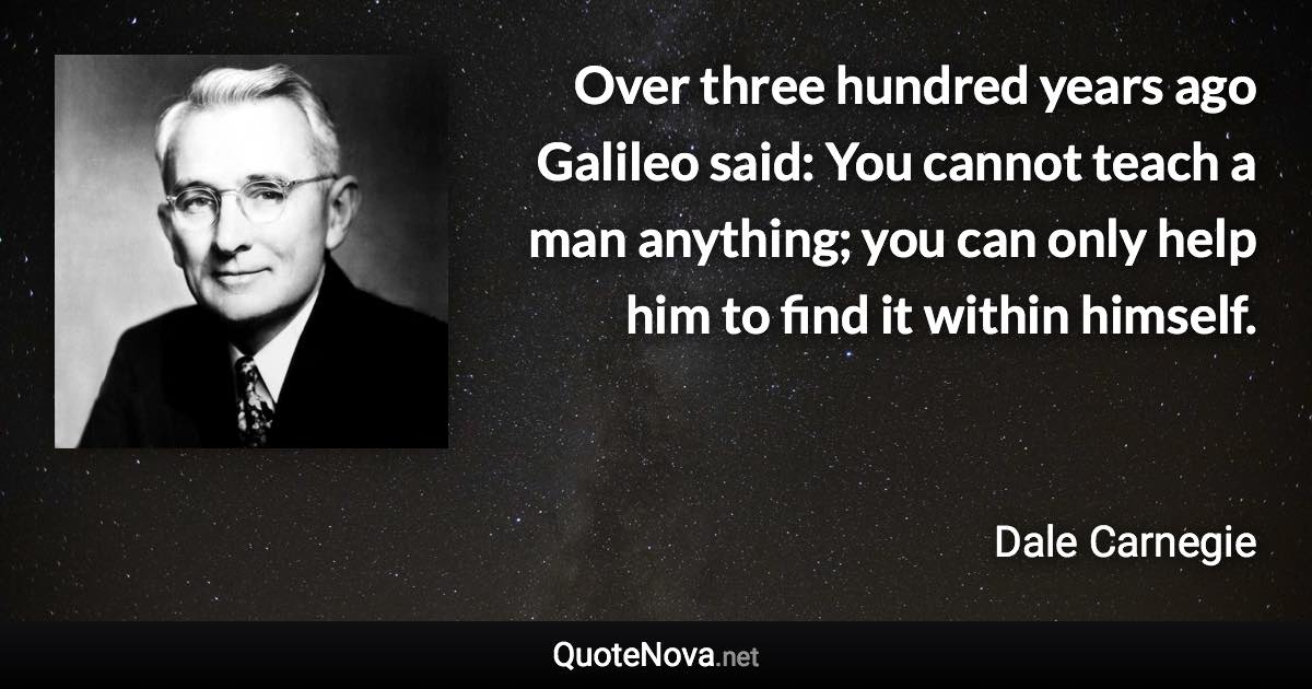 Over three hundred years ago Galileo said: You cannot teach a man anything; you can only help him to find it within himself. - Dale Carnegie quote