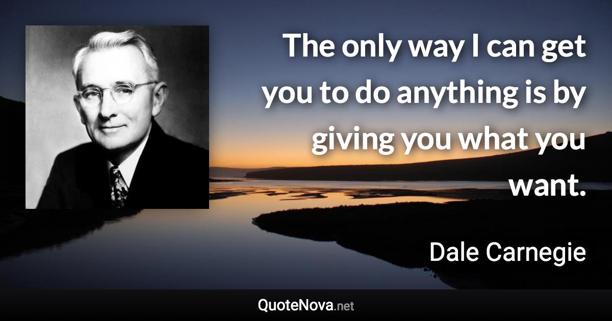 The only way I can get you to do anything is by giving you what you want. - Dale Carnegie quote