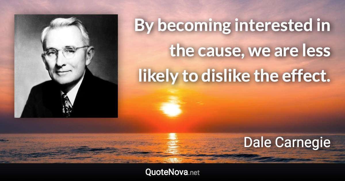By becoming interested in the cause, we are less likely to dislike the effect. - Dale Carnegie quote