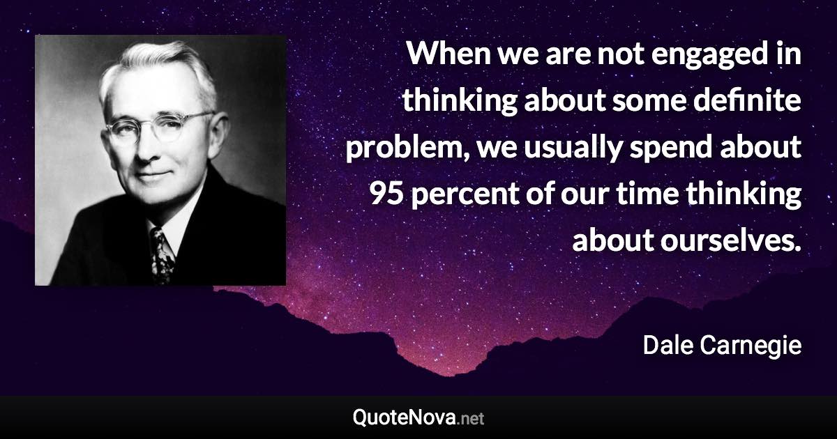 When we are not engaged in thinking about some definite problem, we usually spend about 95 percent of our time thinking about ourselves. - Dale Carnegie quote