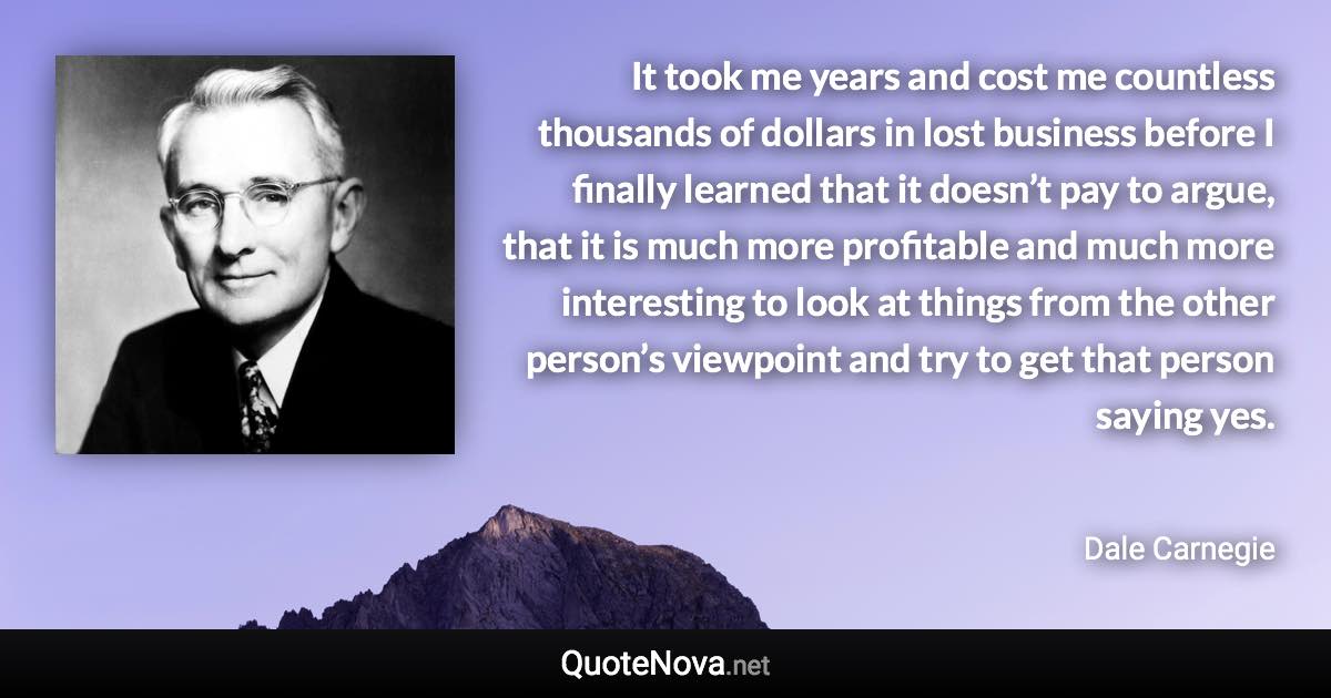 It took me years and cost me countless thousands of dollars in lost business before I finally learned that it doesn’t pay to argue, that it is much more profitable and much more interesting to look at things from the other person’s viewpoint and try to get that person saying yes. - Dale Carnegie quote