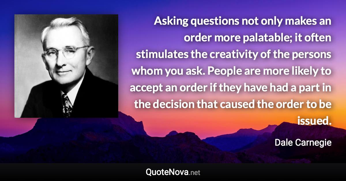 Asking questions not only makes an order more palatable; it often stimulates the creativity of the persons whom you ask. People are more likely to accept an order if they have had a part in the decision that caused the order to be issued. - Dale Carnegie quote