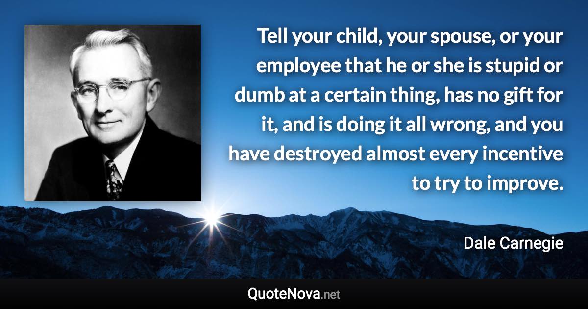 Tell your child, your spouse, or your employee that he or she is stupid or dumb at a certain thing, has no gift for it, and is doing it all wrong, and you have destroyed almost every incentive to try to improve. - Dale Carnegie quote