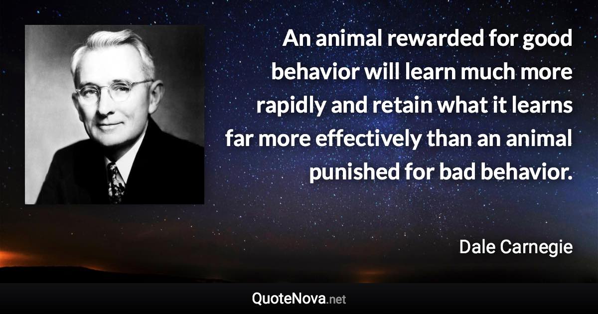 An animal rewarded for good behavior will learn much more rapidly and retain what it learns far more effectively than an animal punished for bad behavior. - Dale Carnegie quote