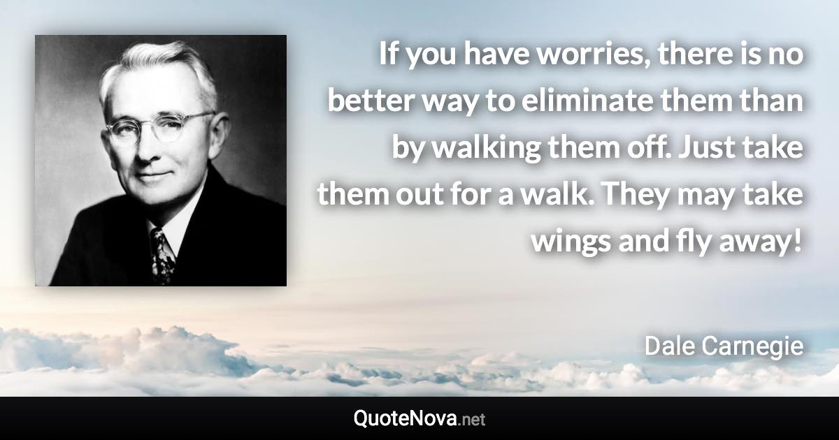 If you have worries, there is no better way to eliminate them than by walking them off. Just take them out for a walk. They may take wings and fly away! - Dale Carnegie quote