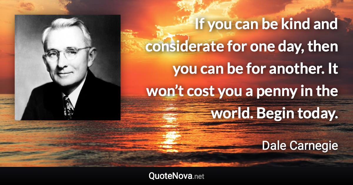 If you can be kind and considerate for one day, then you can be for another. It won’t cost you a penny in the world. Begin today. - Dale Carnegie quote