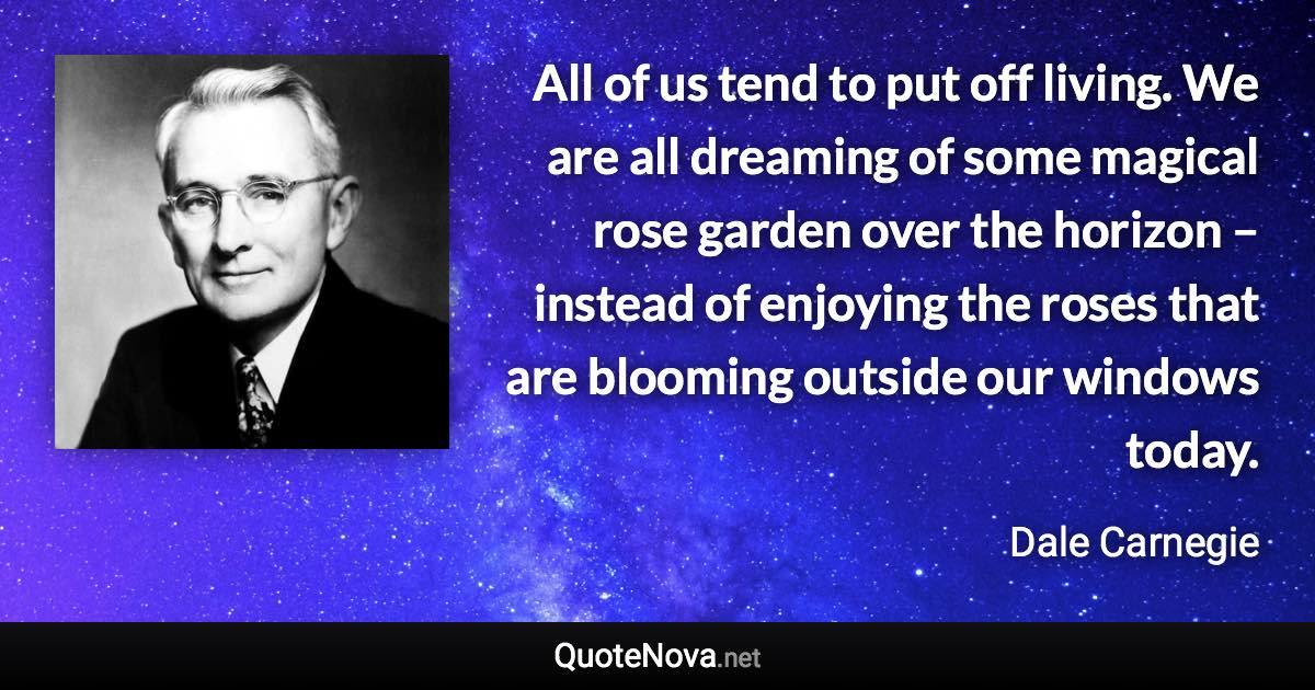 All of us tend to put off living. We are all dreaming of some magical rose garden over the horizon – instead of enjoying the roses that are blooming outside our windows today. - Dale Carnegie quote