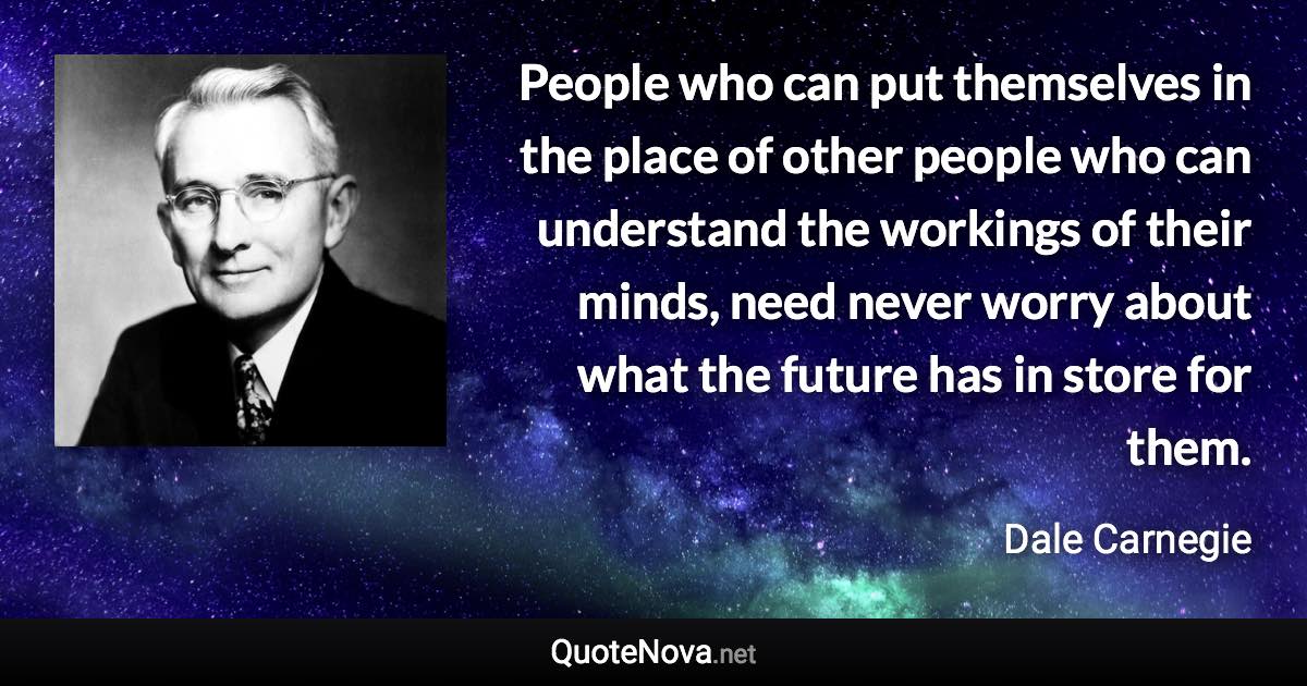 People who can put themselves in the place of other people who can understand the workings of their minds, need never worry about what the future has in store for them. - Dale Carnegie quote