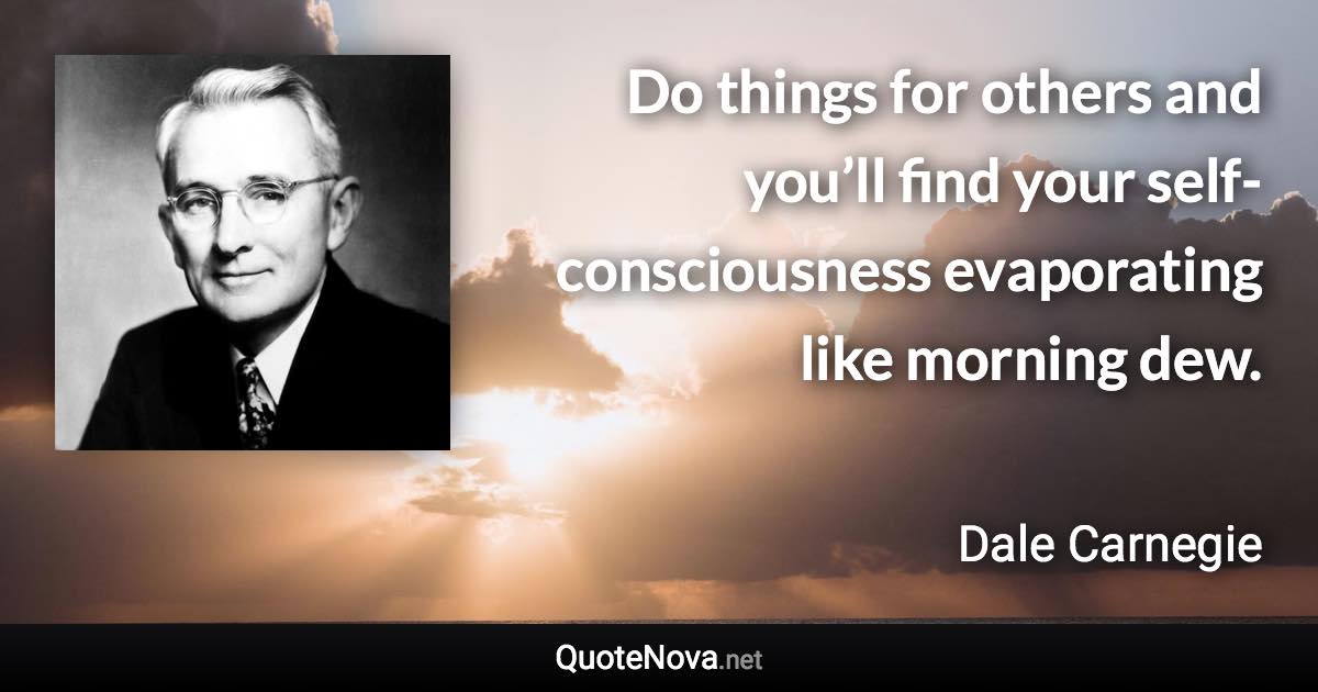 Do things for others and you’ll find your self-consciousness evaporating like morning dew. - Dale Carnegie quote