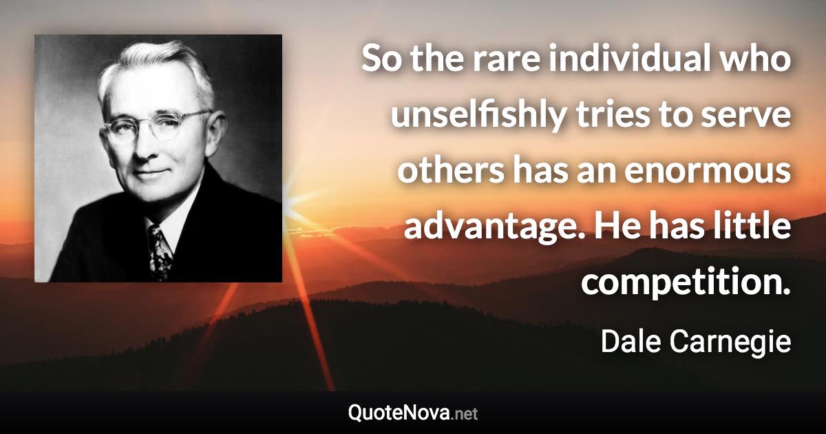 So the rare individual who unselfishly tries to serve others has an enormous advantage. He has little competition. - Dale Carnegie quote