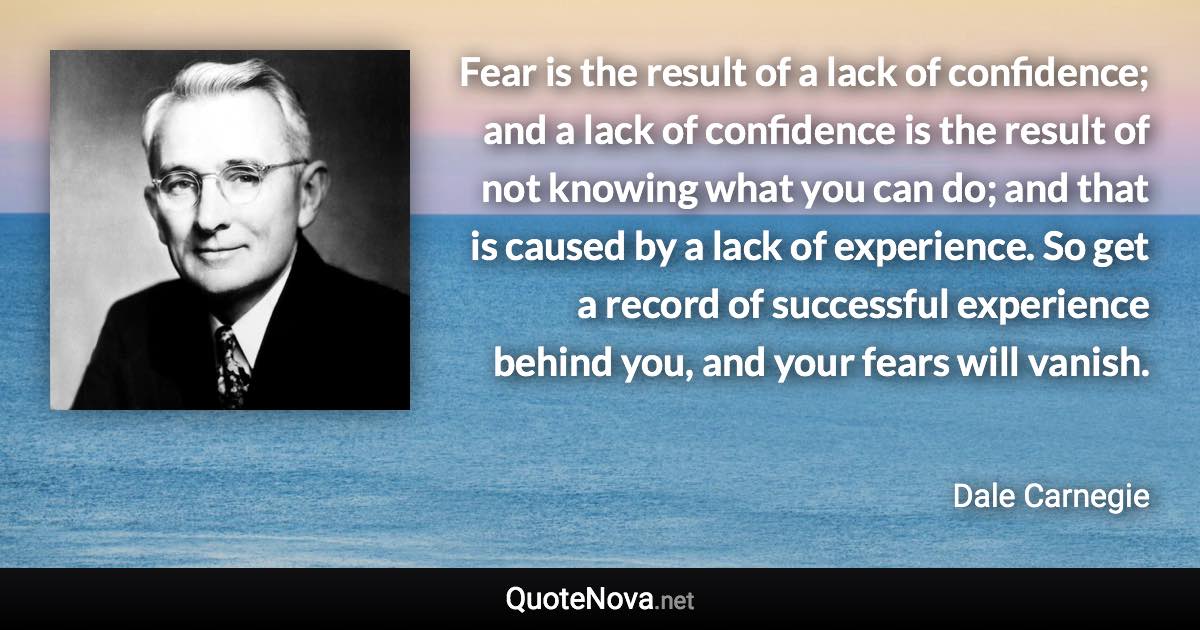 Fear is the result of a lack of confidence; and a lack of confidence is the result of not knowing what you can do; and that is caused by a lack of experience. So get a record of successful experience behind you, and your fears will vanish. - Dale Carnegie quote