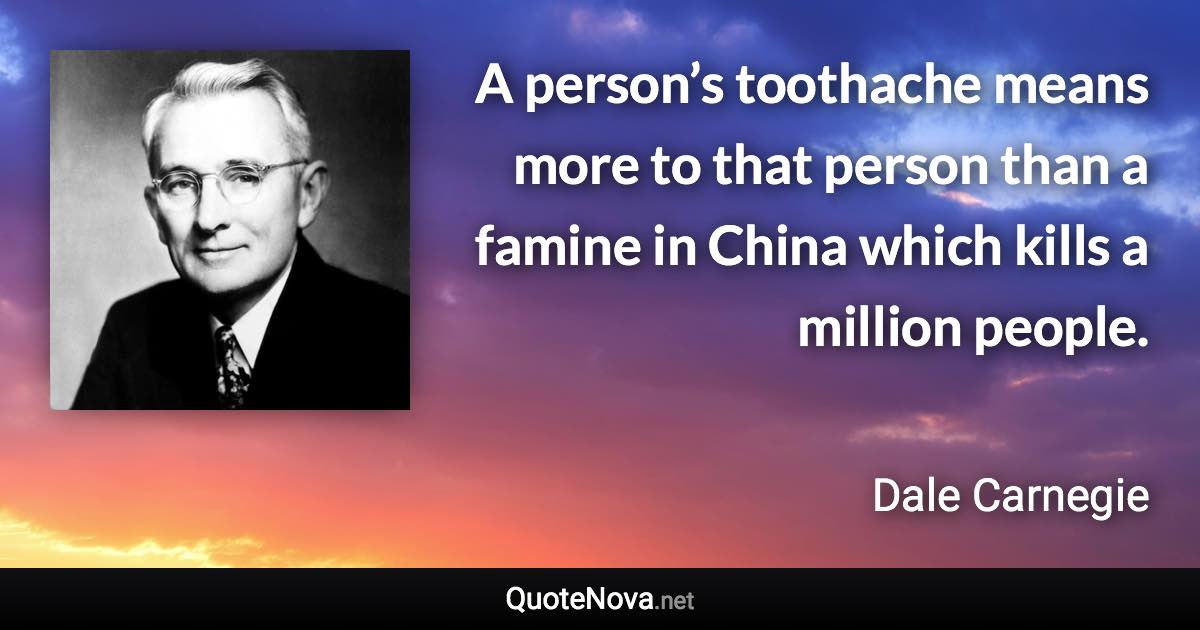 A person’s toothache means more to that person than a famine in China which kills a million people. - Dale Carnegie quote