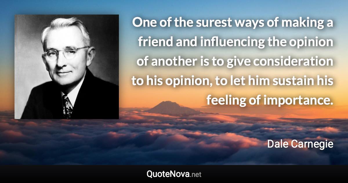 One of the surest ways of making a friend and influencing the opinion of another is to give consideration to his opinion, to let him sustain his feeling of importance. - Dale Carnegie quote