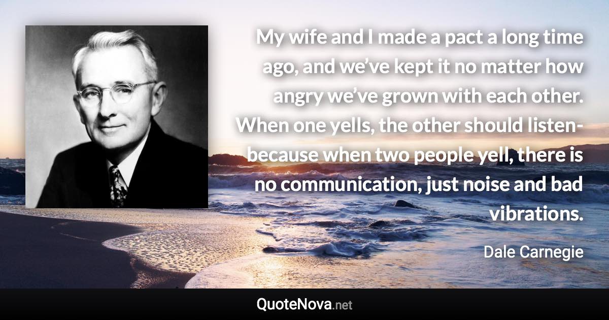 My wife and I made a pact a long time ago, and we’ve kept it no matter how angry we’ve grown with each other. When one yells, the other should listen-because when two people yell, there is no communication, just noise and bad vibrations. - Dale Carnegie quote