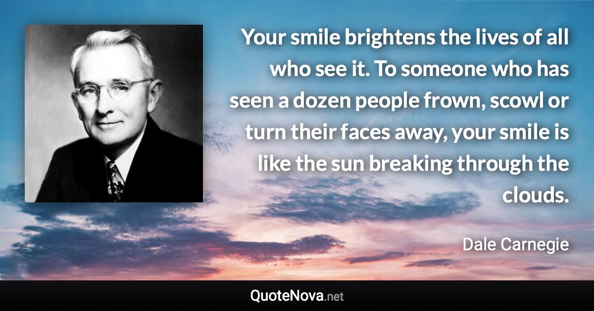 Your smile brightens the lives of all who see it. To someone who has seen a dozen people frown, scowl or turn their faces away, your smile is like the sun breaking through the clouds. - Dale Carnegie quote