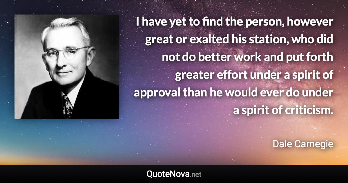 I have yet to find the person, however great or exalted his station, who did not do better work and put forth greater effort under a spirit of approval than he would ever do under a spirit of criticism. - Dale Carnegie quote