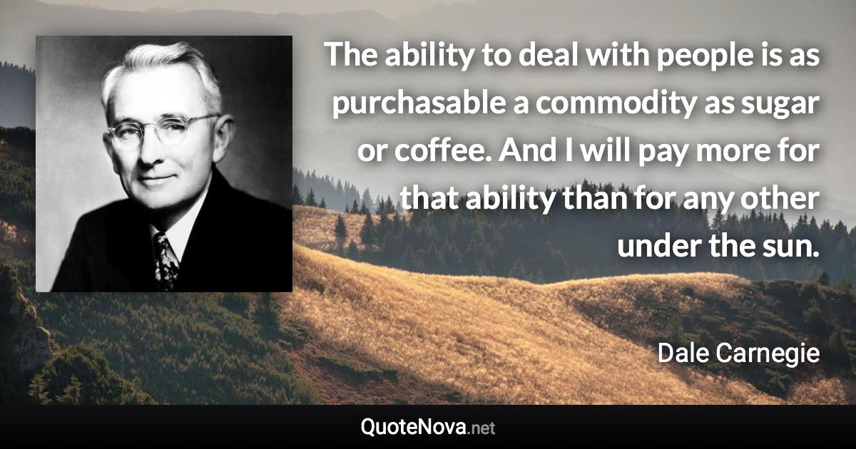 The ability to deal with people is as purchasable a commodity as sugar or coffee. And I will pay more for that ability than for any other under the sun. - Dale Carnegie quote