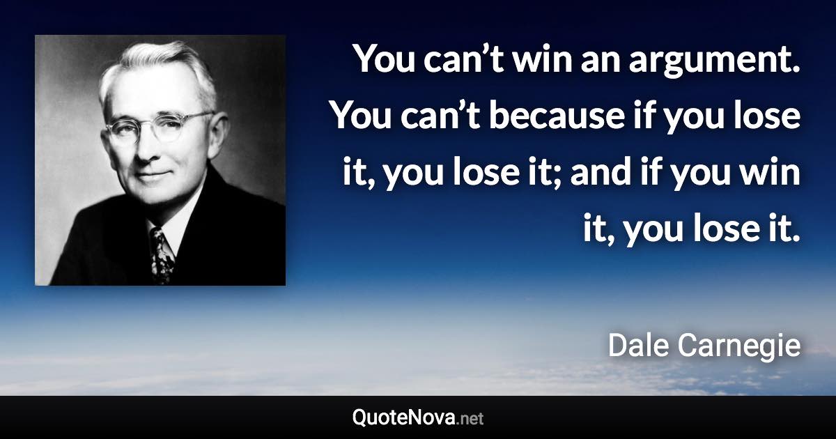 You can’t win an argument. You can’t because if you lose it, you lose it; and if you win it, you lose it. - Dale Carnegie quote