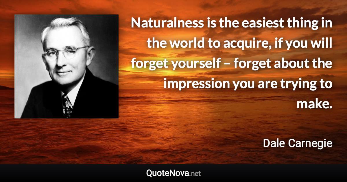 Naturalness is the easiest thing in the world to acquire, if you will forget yourself – forget about the impression you are trying to make. - Dale Carnegie quote