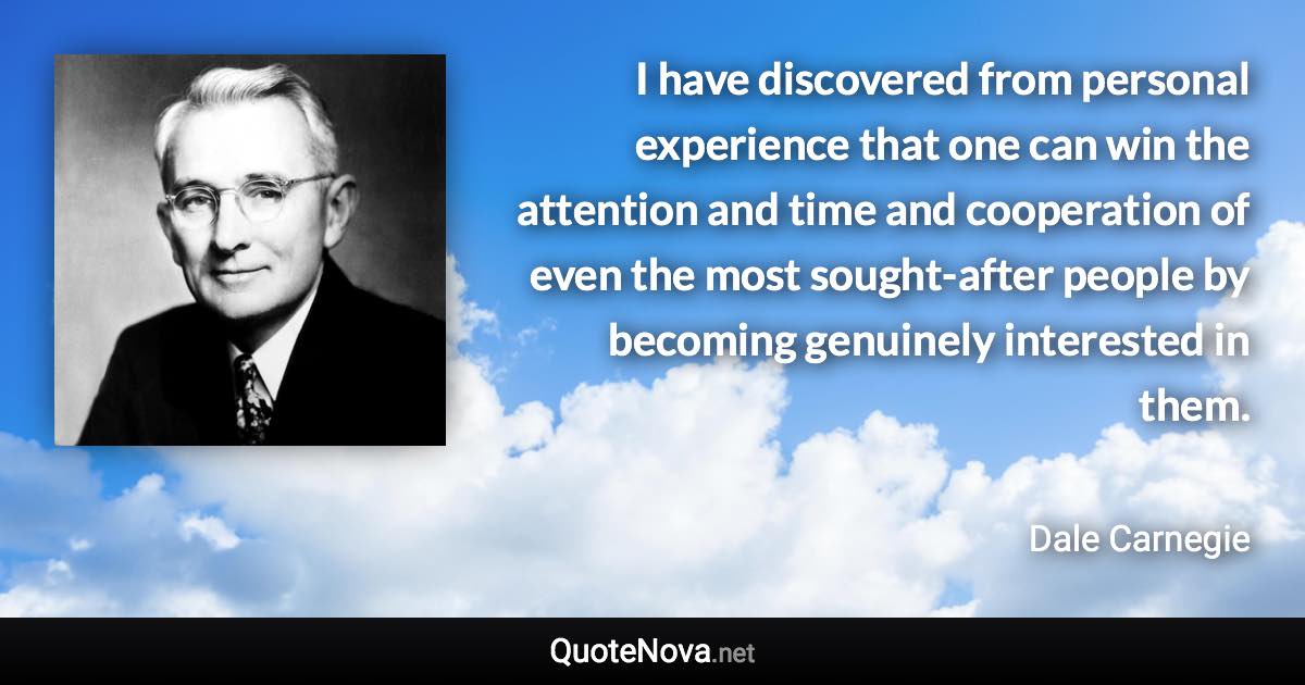 I have discovered from personal experience that one can win the attention and time and cooperation of even the most sought-after people by becoming genuinely interested in them. - Dale Carnegie quote