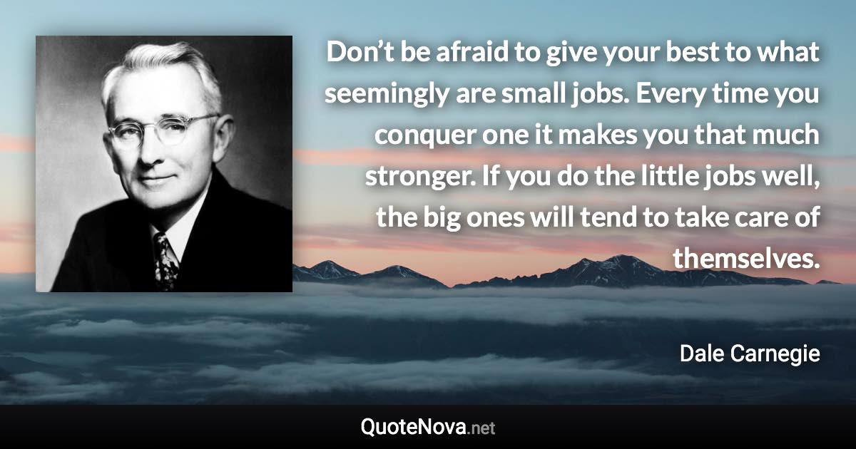 Don’t be afraid to give your best to what seemingly are small jobs. Every time you conquer one it makes you that much stronger. If you do the little jobs well, the big ones will tend to take care of themselves. - Dale Carnegie quote