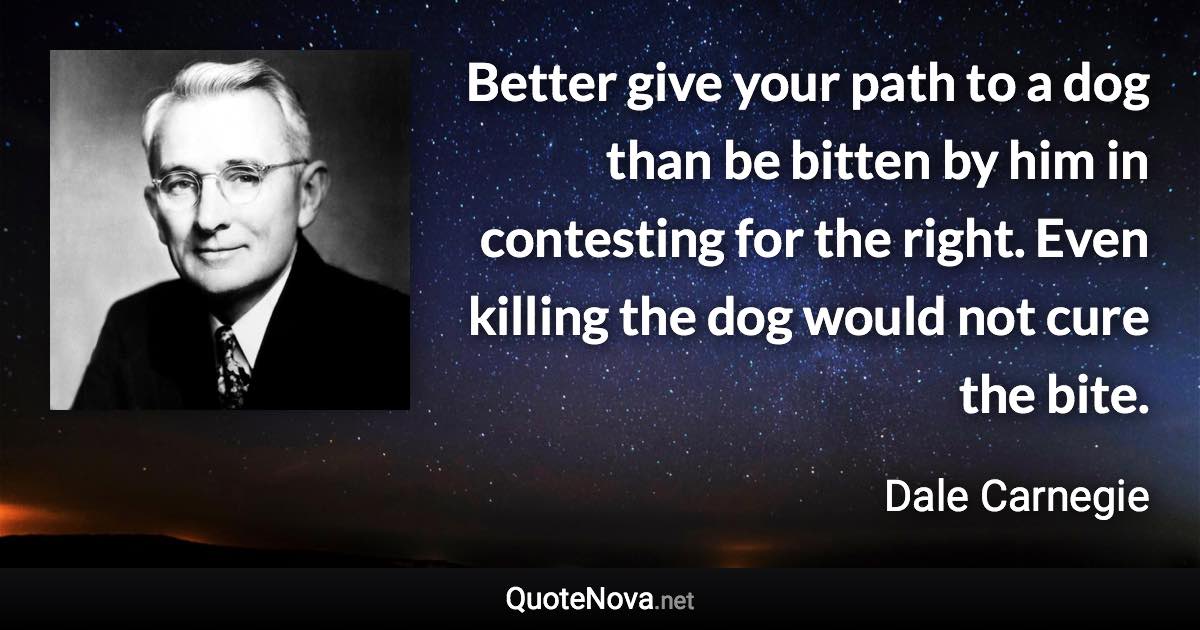 Better give your path to a dog than be bitten by him in contesting for the right. Even killing the dog would not cure the bite. - Dale Carnegie quote