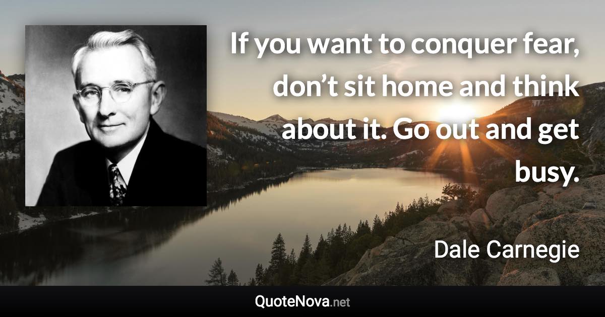 If you want to conquer fear, don’t sit home and think about it. Go out and get busy. - Dale Carnegie quote