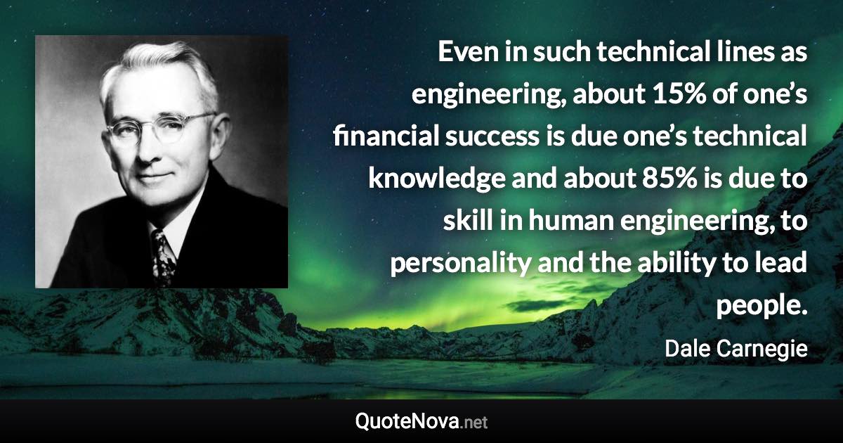 Even in such technical lines as engineering, about 15% of one’s financial success is due one’s technical knowledge and about 85% is due to skill in human engineering, to personality and the ability to lead people. - Dale Carnegie quote