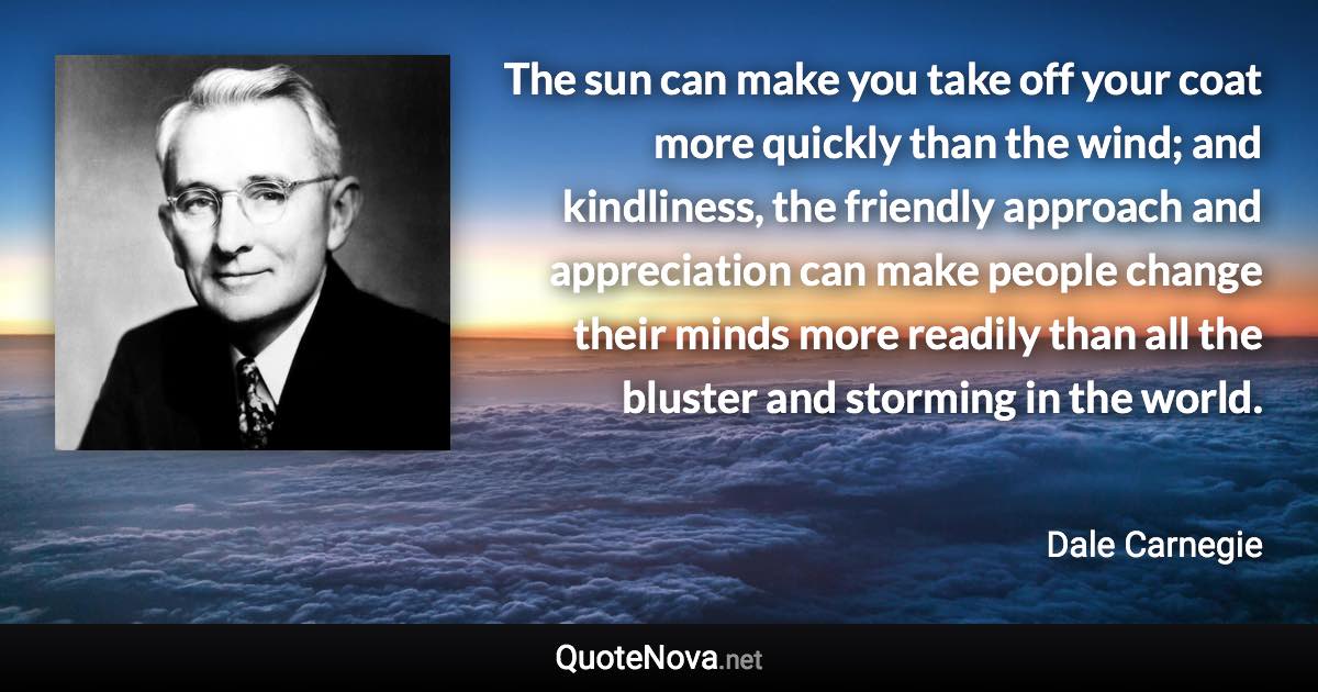 The sun can make you take off your coat more quickly than the wind; and kindliness, the friendly approach and appreciation can make people change their minds more readily than all the bluster and storming in the world. - Dale Carnegie quote