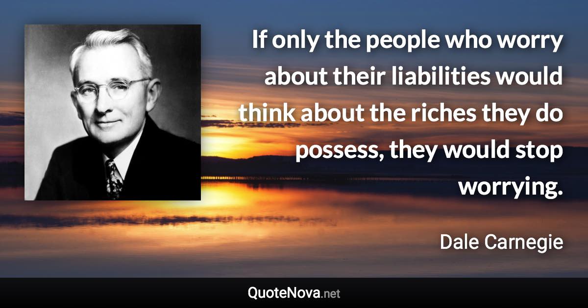 If only the people who worry about their liabilities would think about the riches they do possess, they would stop worrying. - Dale Carnegie quote