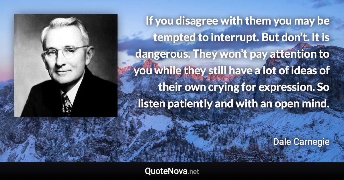 If you disagree with them you may be tempted to interrupt. But don’t. It is dangerous. They won’t pay attention to you while they still have a lot of ideas of their own crying for expression. So listen patiently and with an open mind. - Dale Carnegie quote