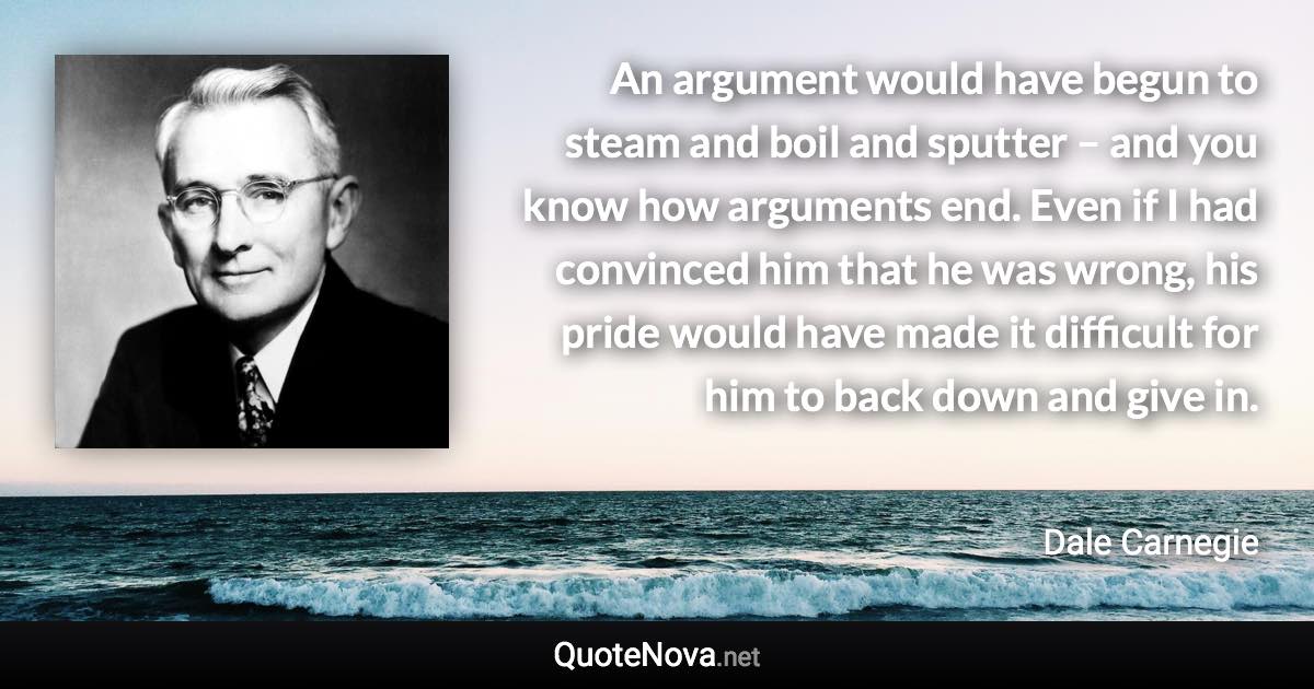 An argument would have begun to steam and boil and sputter – and you know how arguments end. Even if I had convinced him that he was wrong, his pride would have made it difficult for him to back down and give in. - Dale Carnegie quote