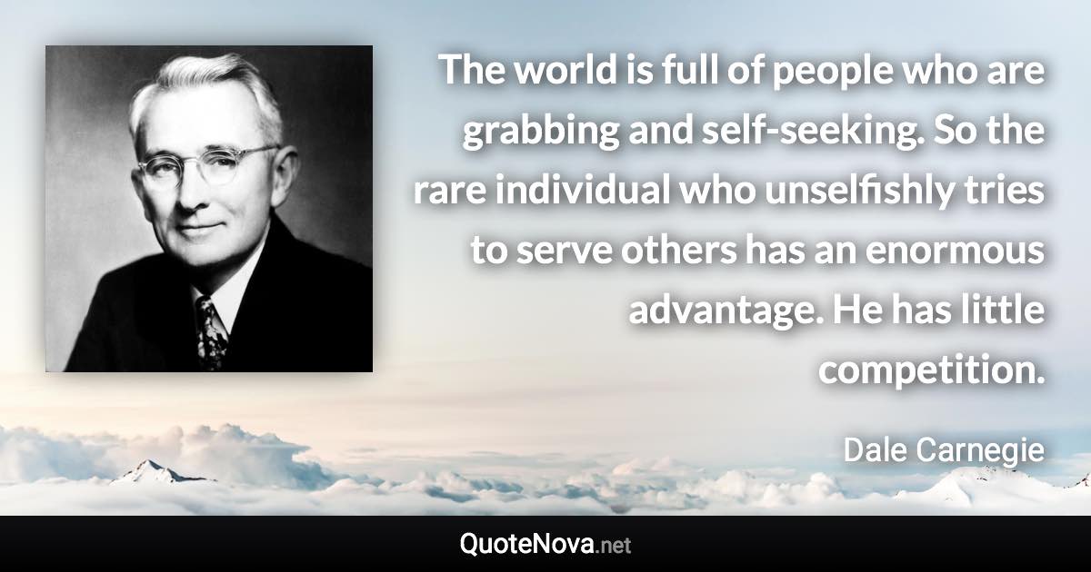 The world is full of people who are grabbing and self-seeking. So the rare individual who unselfishly tries to serve others has an enormous advantage. He has little competition. - Dale Carnegie quote