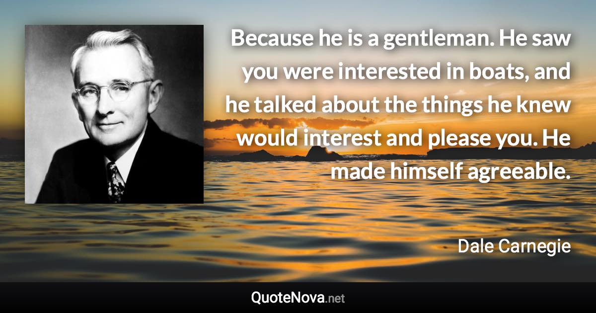 Because he is a gentleman. He saw you were interested in boats, and he talked about the things he knew would interest and please you. He made himself agreeable. - Dale Carnegie quote