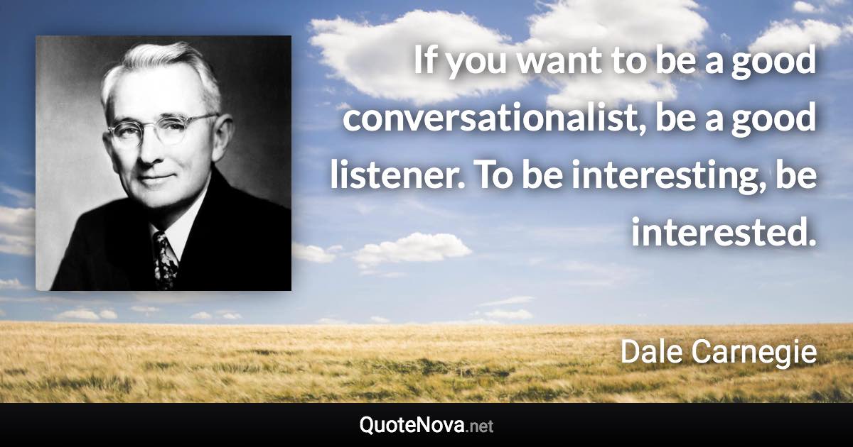 If you want to be a good conversationalist, be a good listener. To be interesting, be interested. - Dale Carnegie quote