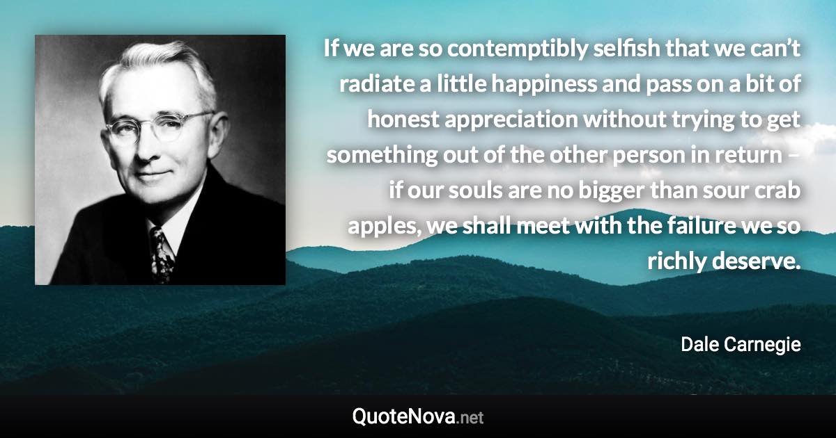 If we are so contemptibly selfish that we can’t radiate a little happiness and pass on a bit of honest appreciation without trying to get something out of the other person in return – if our souls are no bigger than sour crab apples, we shall meet with the failure we so richly deserve. - Dale Carnegie quote