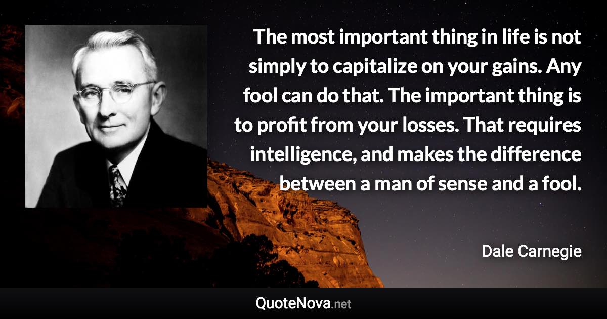 The most important thing in life is not simply to capitalize on your gains. Any fool can do that. The important thing is to profit from your losses. That requires intelligence, and makes the difference between a man of sense and a fool. - Dale Carnegie quote