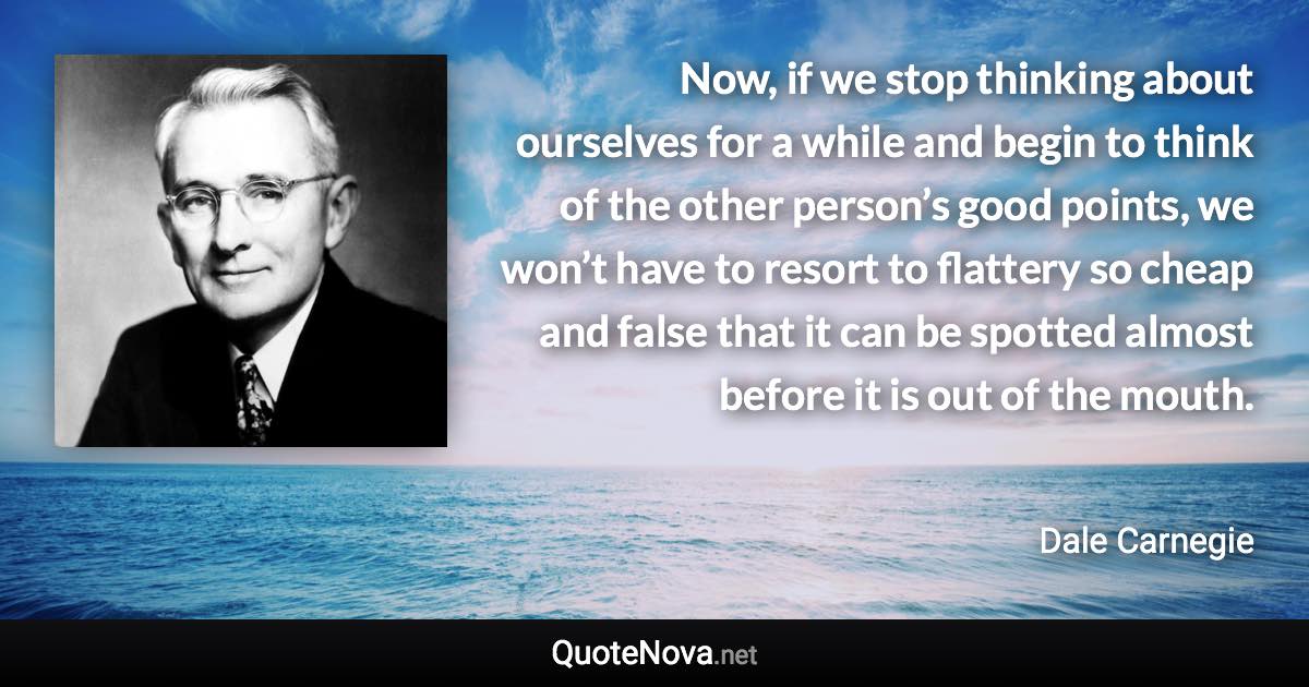 Now, if we stop thinking about ourselves for a while and begin to think of the other person’s good points, we won’t have to resort to flattery so cheap and false that it can be spotted almost before it is out of the mouth. - Dale Carnegie quote