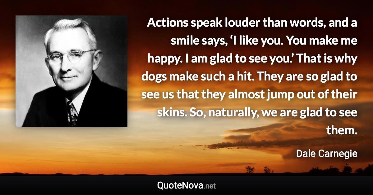 Actions speak louder than words, and a smile says, ‘I like you. You make me happy. I am glad to see you.’ That is why dogs make such a hit. They are so glad to see us that they almost jump out of their skins. So, naturally, we are glad to see them. - Dale Carnegie quote