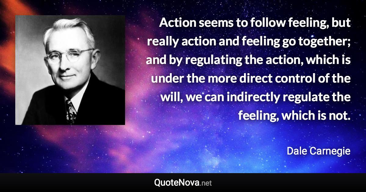 Action seems to follow feeling, but really action and feeling go together; and by regulating the action, which is under the more direct control of the will, we can indirectly regulate the feeling, which is not. - Dale Carnegie quote