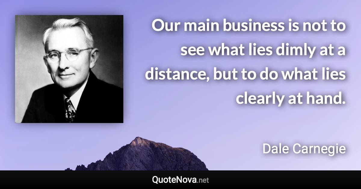 Our main business is not to see what lies dimly at a distance, but to do what lies clearly at hand. - Dale Carnegie quote