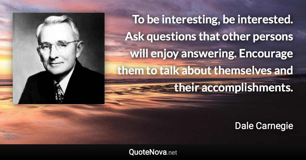 To be interesting, be interested. Ask questions that other persons will enjoy answering. Encourage them to talk about themselves and their accomplishments. - Dale Carnegie quote