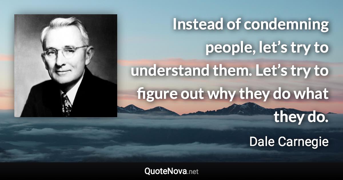 Instead of condemning people, let’s try to understand them. Let’s try to figure out why they do what they do. - Dale Carnegie quote