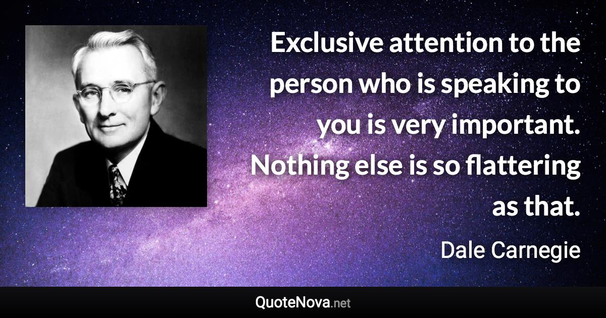 Exclusive attention to the person who is speaking to you is very important. Nothing else is so flattering as that. - Dale Carnegie quote