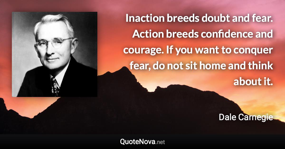 Inaction breeds doubt and fear. Action breeds confidence and courage. If you want to conquer fear, do not sit home and think about it. - Dale Carnegie quote